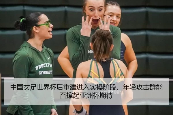 中国女足世界杯后重建进入实操阶段，年轻攻击群能否撑起亚洲杯期待